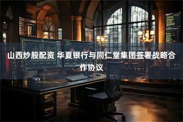 山西炒股配资 华夏银行与同仁堂集团签署战略合作协议