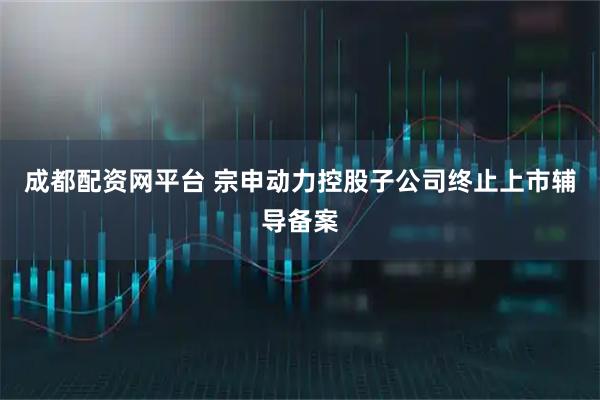 成都配资网平台 宗申动力控股子公司终止上市辅导备案