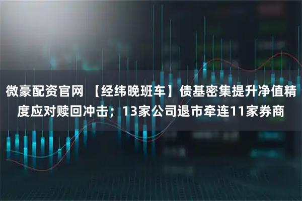 微豪配资官网 【经纬晚班车】债基密集提升净值精度应对赎回冲击；13家公司退市牵连11家券商