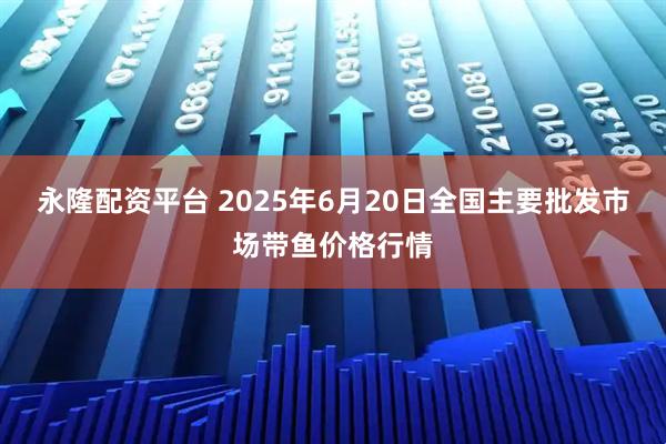 永隆配资平台 2025年6月20日全国主要批发市场带鱼价格行情