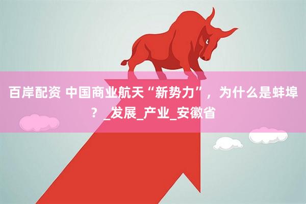 百岸配资 中国商业航天“新势力”，为什么是蚌埠？_发展_产业_安徽省