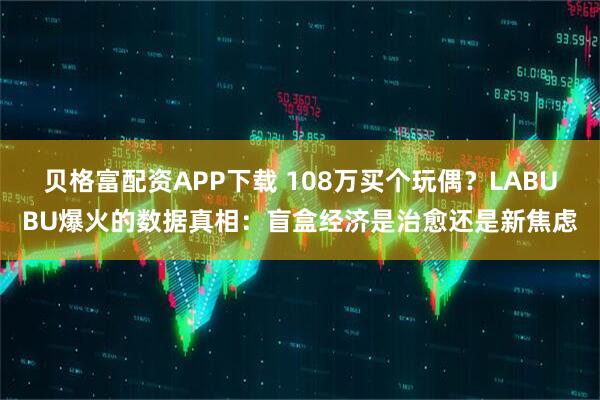 贝格富配资APP下载 108万买个玩偶?LABUBU爆火的数据真相:盲盒经济是治愈还是新焦虑