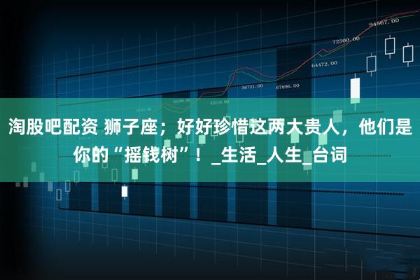 淘股吧配资 狮子座;好好珍惜这两大贵人,他们是你的“摇钱树”!_生活_人生_台词