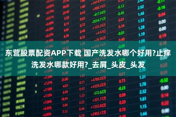 东营股票配资APP下载 国产洗发水哪个好用?止痒洗发水哪款好用?_去屑_头皮_头发