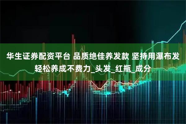 华生证券配资平台 品质绝佳养发款 坚持用瀑布发轻松养成不费力_头发_红瓶_成分