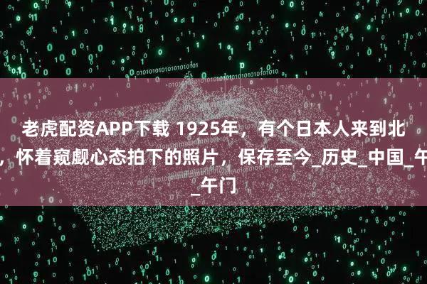 老虎配资APP下载 1925年,有个日本人来到北京,怀着窥觑心态拍下的照片,保存至今_历史_中国_午门