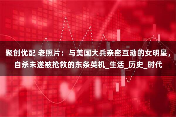 聚创优配 老照片:与美国大兵亲密互动的女明星,自杀未遂被抢救的东条英机_生活_历史_时代