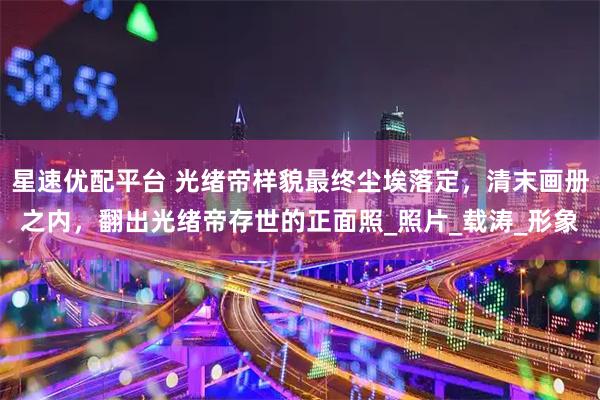 星速优配平台 光绪帝样貌最终尘埃落定,清末画册之内,翻出光绪帝存世的正面照_照片_载涛_形象