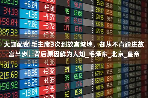 大咖配资 毛主席3次到故宫城墙，却从不肯踏进故宫半步，背后原因鲜为人知_毛泽东_北京_皇帝