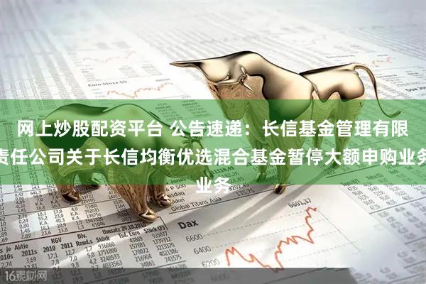 网上炒股配资平台 公告速递：长信基金管理有限责任公司关于长信均衡优选混合基金暂停大额申购业务