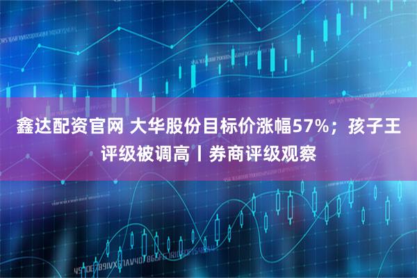 鑫达配资官网 大华股份目标价涨幅57%；孩子王评级被调高丨券商评级观察