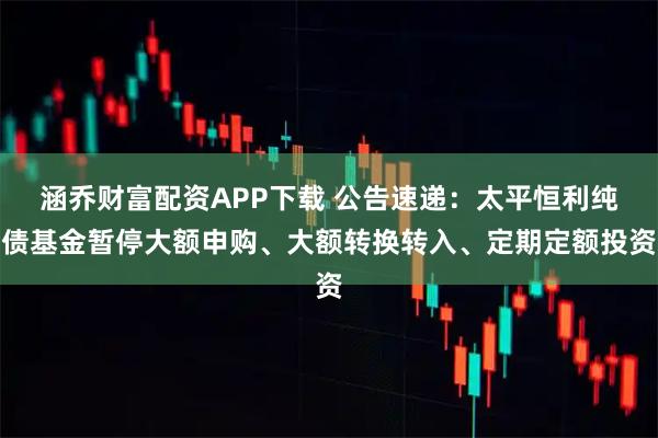 涵乔财富配资APP下载 公告速递：太平恒利纯债基金暂停大额申购、大额转换转入、定期定额投资