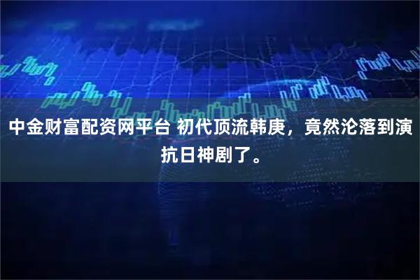 中金财富配资网平台 初代顶流韩庚，竟然沦落到演抗日神剧了。