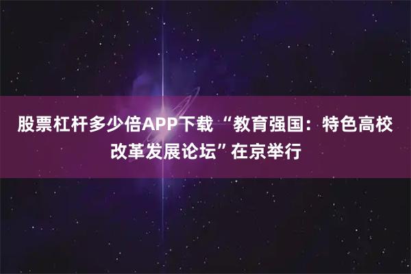 股票杠杆多少倍APP下载 “教育强国：特色高校改革发展论坛”在京举行