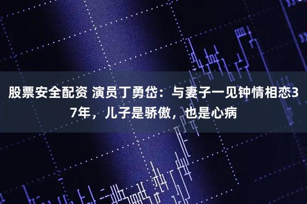 股票安全配资 演员丁勇岱：与妻子一见钟情相恋37年，儿子是骄傲，也是心病