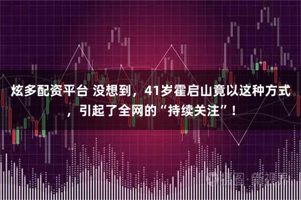 炫多配资平台 没想到，41岁霍启山竟以这种方式，引起了全网的“持续关注”！