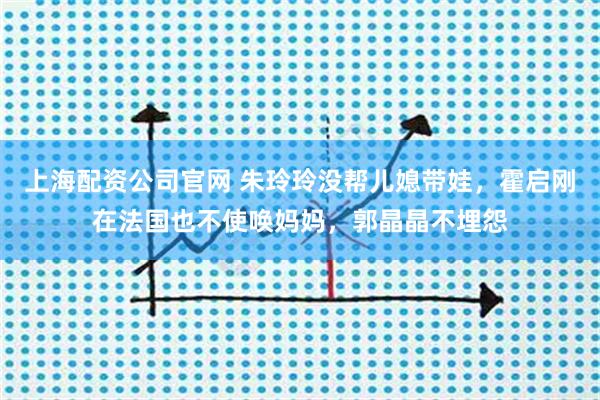 上海配资公司官网 朱玲玲没帮儿媳带娃，霍启刚在法国也不使唤妈妈，郭晶晶不埋怨