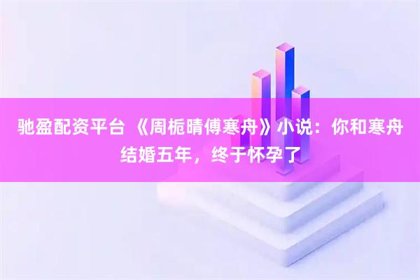 驰盈配资平台 《周栀晴傅寒舟》小说：你和寒舟结婚五年，终于怀孕了