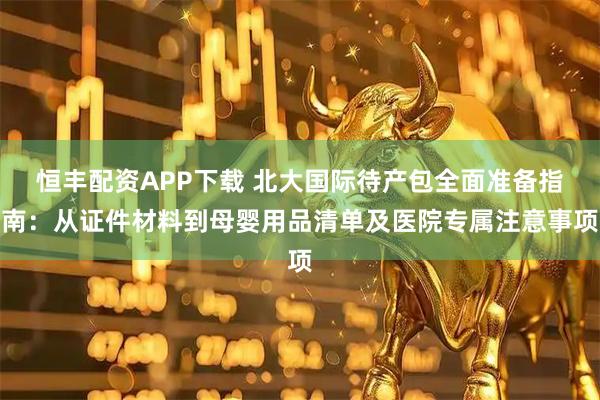 恒丰配资APP下载 北大国际待产包全面准备指南：从证件材料到母婴用品清单及医院专属注意事项