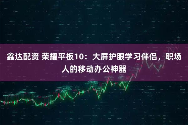 鑫达配资 荣耀平板10:大屏护眼学习伴侣,职场人的移动办公神器