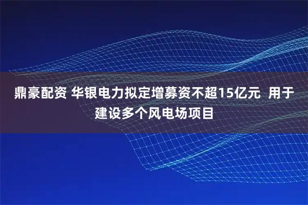 鼎豪配资 华银电力拟定增募资不超15亿元  用于建设多个风电场项目